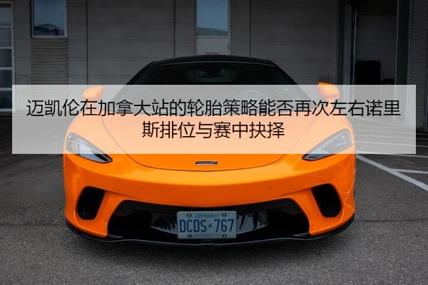 迈凯伦在加拿大站的轮胎策略能否再次左右诺里斯排位与赛中抉择